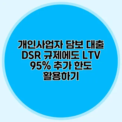 개인사업자 담보 대출 DSR 규제에도 LTV 95% 추가 한도 활용하기