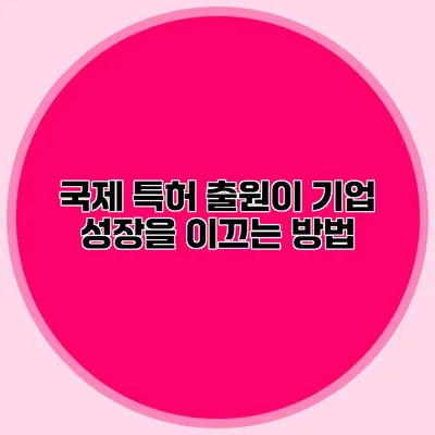 국제 특허 출원이 기업 성장을 이끄는 방법