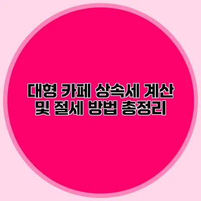 대형 카페 상속세 계산 및 절세 방법 총정리