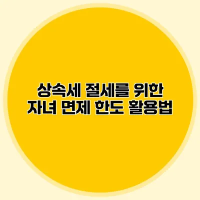 상속세 절세를 위한 자녀 면제 한도 활용법