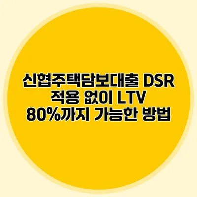 신협주택담보대출 DSR 적용 없이 LTV 80%까지 가능한 방법