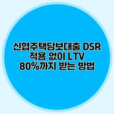 신협주택담보대출 DSR 적용 없이 LTV 80%까지 받는 방법