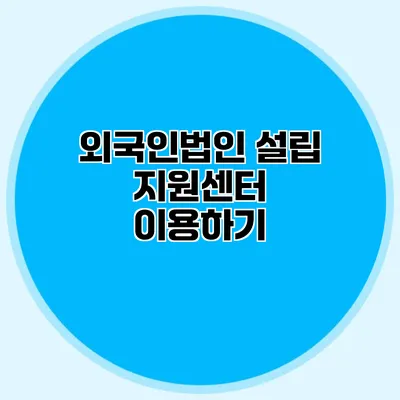 외국인법인 설립 지원센터 이용하기