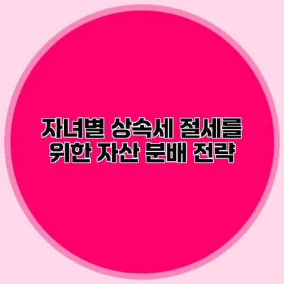 자녀별 상속세 절세를 위한 자산 분배 전략