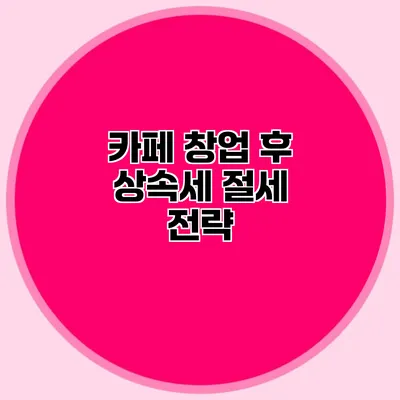 카페 창업 후 상속세 절세 전략