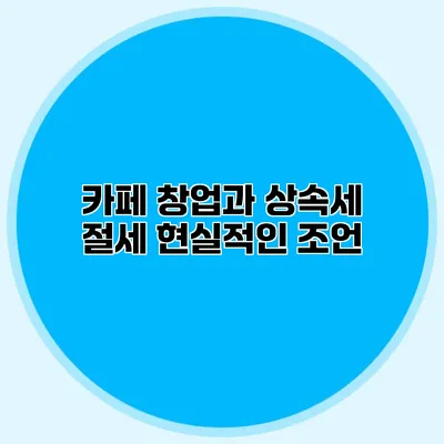 카페 창업과 상속세 절세 현실적인 조언