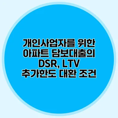 개인사업자를 위한 아파트 담보대출의 DSR, LTV 추가한도 대환 조건