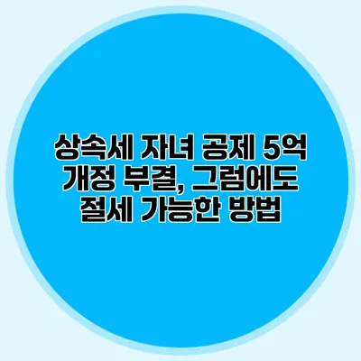 상속세 자녀 공제 5억 개정 부결, 그럼에도 절세 가능한 방법