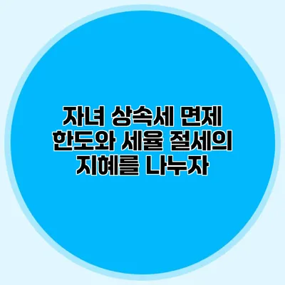 자녀 상속세 면제 한도와 세율 절세의 지혜를 나누자