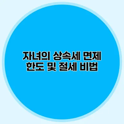 자녀의 상속세 면제 한도 및 절세 비법