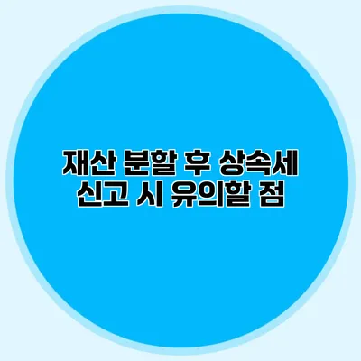 재산 분할 후 상속세 신고 시 유의할 점